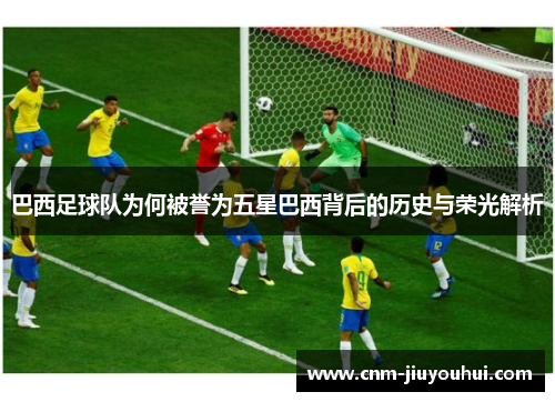 巴西足球队为何被誉为五星巴西背后的历史与荣光解析