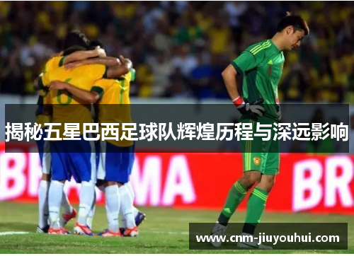 揭秘五星巴西足球队辉煌历程与深远影响 揭秘五星巴西足球队辉煌历程与深远影响