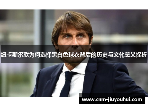 纽卡斯尔联为何选择黑白色球衣背后的历史与文化意义探析