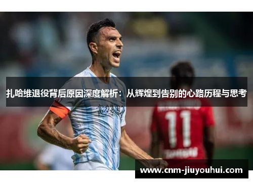 扎哈维退役背后原因深度解析:从辉煌到告别的心路历程与思考 扎哈维退役背后原因深度解析:从辉煌到告别的心路历程与思考