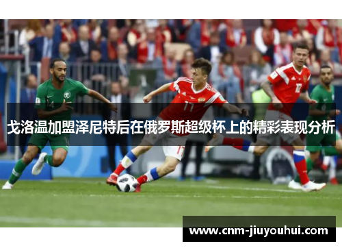 戈洛温加盟泽尼特后在俄罗斯超级杯上的精彩表现分析 戈洛温加盟泽尼特后在俄罗斯超级杯上的精彩表现分析