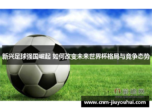 新兴足球强国崛起 如何改变未来世界杯格局与竞争态势 新兴足球强国崛起 如何改变未来世界杯格局与竞争态势