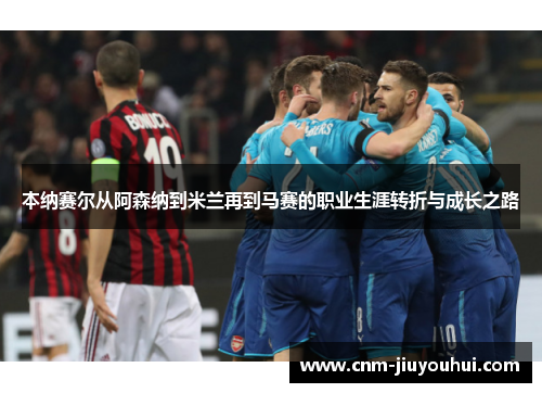 本纳赛尔从阿森纳到米兰再到马赛的职业生涯转折与成长之路 本纳赛尔从阿森纳到米兰再到马赛的职业生涯转折与成长之路
