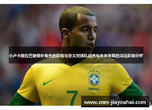 小卢卡斯在巴黎替补角色的影响与意义对球队战术与未来发展的深远影响分析