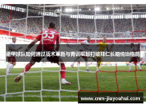 德甲球队如何通过战术革新与青训崛起打破拜仁长期统治格局 德甲球队如何通过战术革新与青训崛起打破拜仁长期统治格局