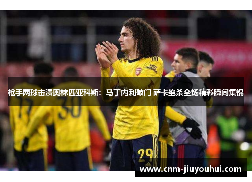 枪手两球击溃奥林匹亚科斯：马丁内利破门 萨卡绝杀全场精彩瞬间集锦