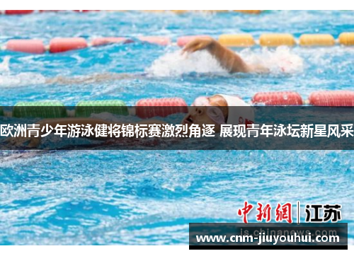 欧洲青少年游泳健将锦标赛激烈角逐 展现青年泳坛新星风采