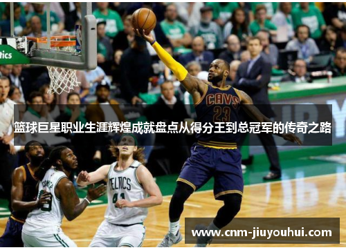 篮球巨星职业生涯辉煌成就盘点从得分王到总冠军的传奇之路 篮球巨星职业生涯辉煌成就盘点从得分王到总冠军的传奇之路