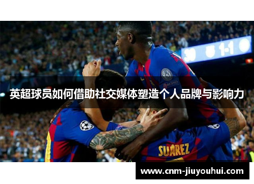 英超球员如何借助社交媒体塑造个人品牌与影响力 英超球员如何借助社交媒体塑造个人品牌与影响力