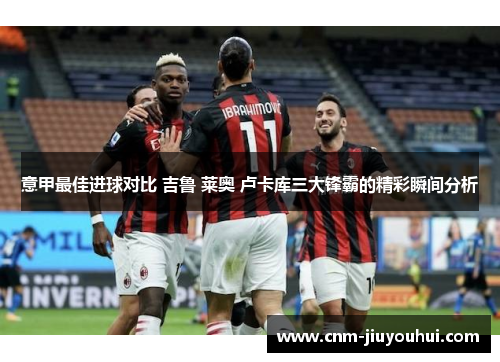 意甲最佳进球对比 吉鲁 莱奥 卢卡库三大锋霸的精彩瞬间分析 意甲最佳进球对比 吉鲁 莱奥 卢卡库三大锋霸的精彩瞬间分析