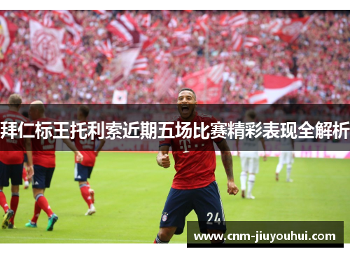 拜仁标王托利索近期五场比赛精彩表现全解析 拜仁标王托利索近期五场比赛精彩表现全解析