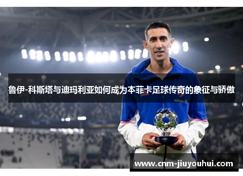 鲁伊-科斯塔与迪玛利亚如何成为本菲卡足球传奇的象征与骄傲 鲁伊-科斯塔与迪玛利亚如何成为本菲卡足球传奇的象征与骄傲